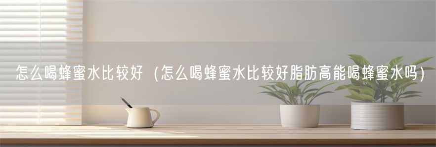 怎么喝蜂蜜水比较好（怎么喝蜂蜜水比较好脂肪高能喝蜂蜜水吗）(1)