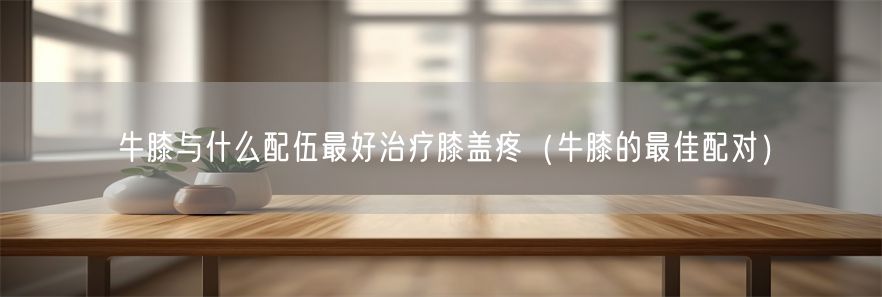 牛膝与什么配伍最好治疗膝盖疼（牛膝的最佳配对）(1)