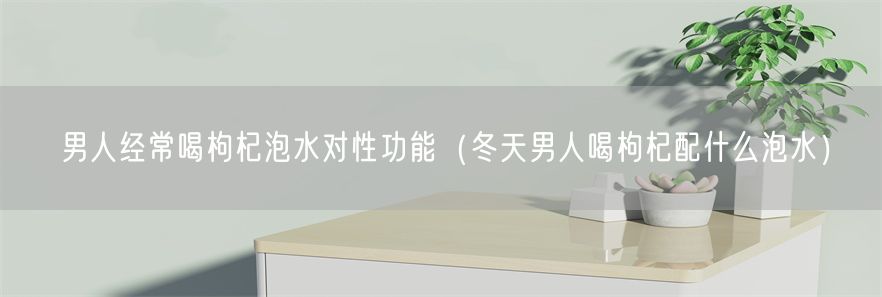 男人经常喝枸杞泡水对性功能（冬天男人喝枸杞配什么泡水）(1)