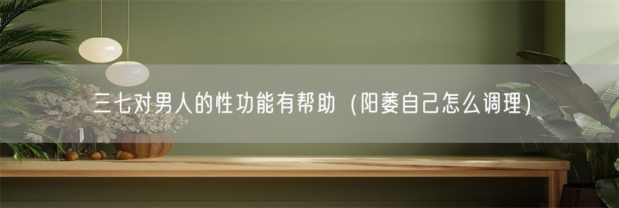 三七对男人的性功能有帮助（阳萎自己怎么调理）(1)