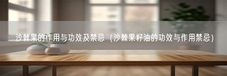 沙棘果的作用与功效及禁忌（沙棘果籽油的功效与作用禁忌）(1)
