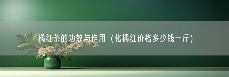 橘红茶的功效与作用（化橘红价格多少钱一斤）(1)