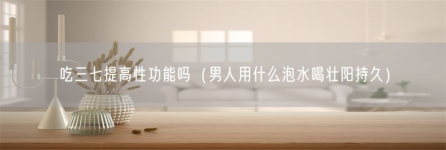 吃三七提高性功能吗（男人用什么泡水喝壮阳持久）(1)