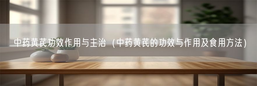 中药黄芪功效作用与主治（中药黄芪的功效与作用及食用方法）(1)