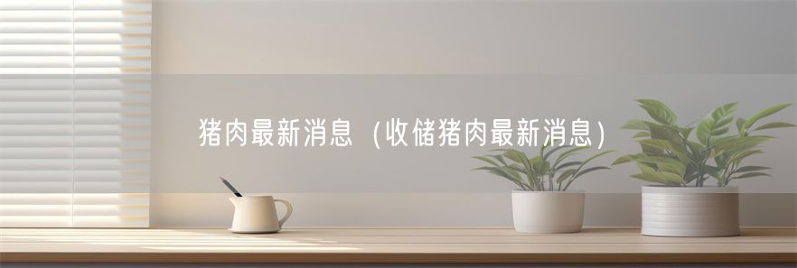 猪肉最新消息（收储猪肉最新消息）(1)