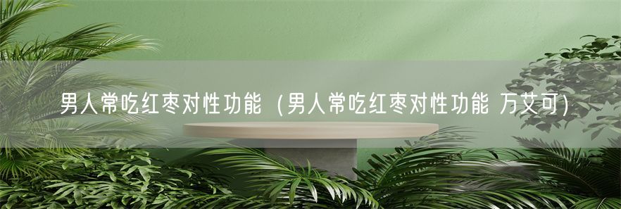 男人常吃红枣对性功能（男人常吃红枣对性功能 万艾可）(1)