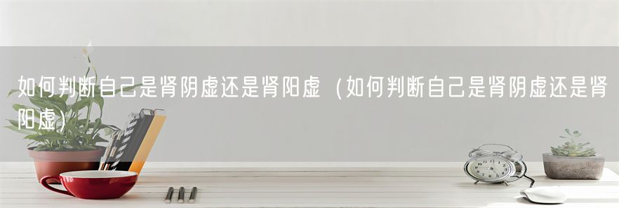 如何判断自己是肾阴虚还是肾阳虚（如何判断自己是肾阴虚还是肾阳虚）(1)