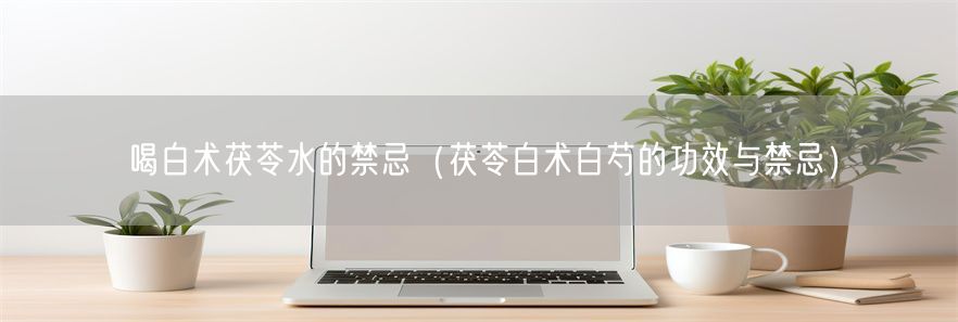 喝白术茯苓水的禁忌（茯苓白术白芍的功效与禁忌）(1)