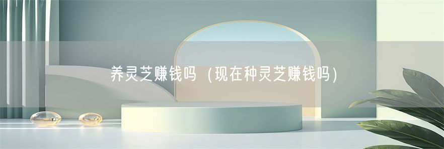 养灵芝赚钱吗（现在种灵芝赚钱吗）(1)