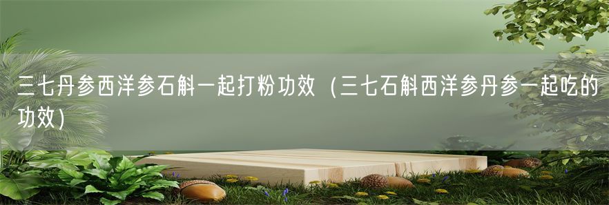 三七丹参西洋参石斛一起打粉功效（三七石斛西洋参丹参一起吃的功效）(1)