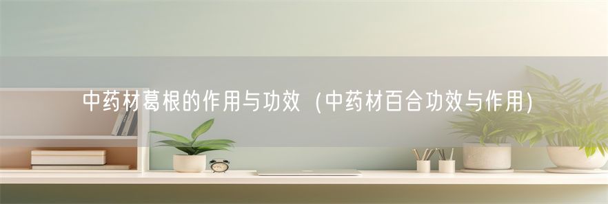 中药材葛根的作用与功效（中药材百合功效与作用）(1)