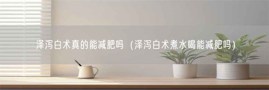 泽泻白术真的能减肥吗（泽泻白术煮水喝能减肥吗）(1)