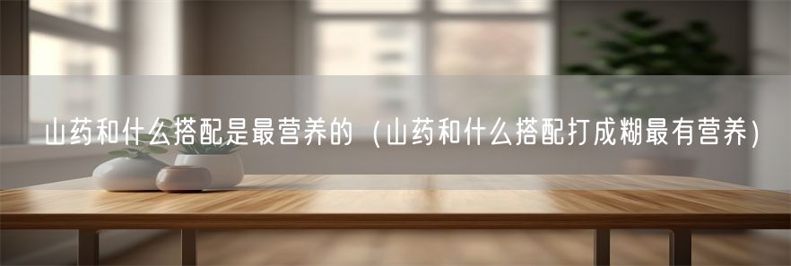山药和什么搭配是最营养的（山药和什么搭配打成糊最有营养）(1)