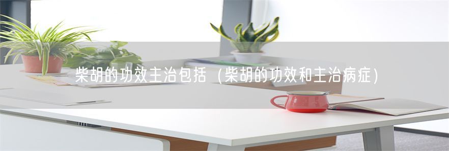 柴胡的功效主治包括（柴胡的功效和主治病症）(1)