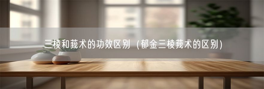 三棱和莪术的功效区别（郁金三棱莪术的区别）(1)