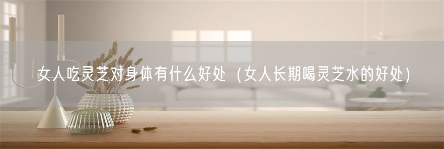 女人吃灵芝对身体有什么好处（女人长期喝灵芝水的好处）(1)