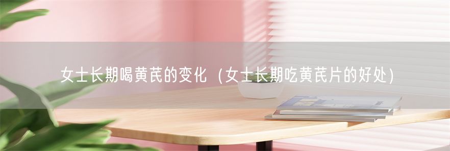 女士长期喝黄芪的变化（女士长期吃黄芪片的好处）(1)