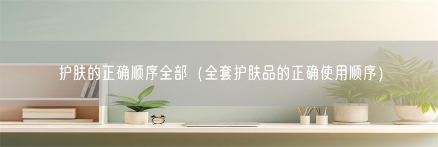 护肤的正确顺序全部（全套护肤品的正确使用顺序）(1)