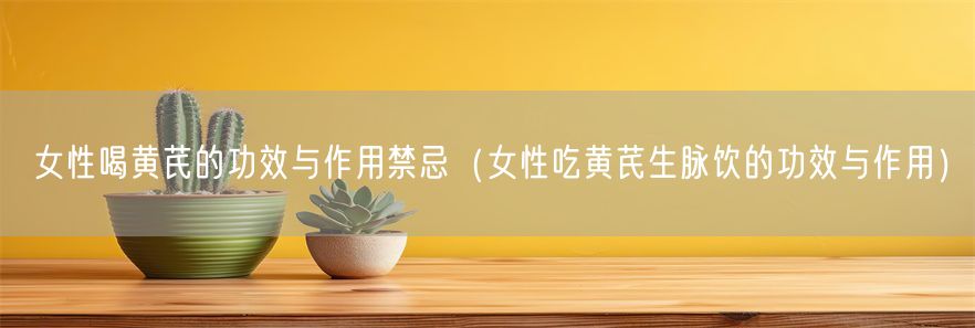 女性喝黄芪的功效与作用禁忌（女性吃黄芪生脉饮的功效与作用）(1)