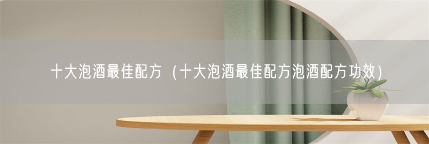 十大泡酒最佳配方（十大泡酒最佳配方泡酒配方功效）(1)